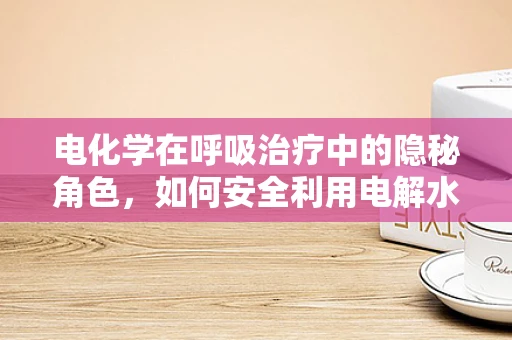 电化学在呼吸治疗中的隐秘角色，如何安全利用电解水雾化疗法？