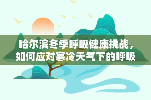 哈尔滨冬季呼吸健康挑战，如何应对寒冷天气下的呼吸道问题？