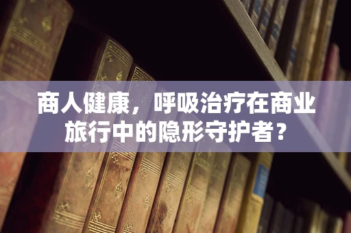 商人健康，呼吸治疗在商业旅行中的隐形守护者？