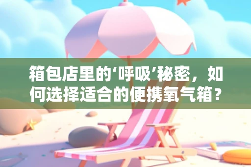 箱包店里的‘呼吸’秘密，如何选择适合的便携氧气箱？