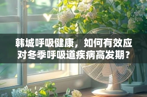 韩城呼吸健康，如何有效应对冬季呼吸道疾病高发期？