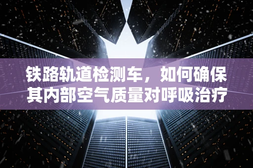 铁路轨道检测车，如何确保其内部空气质量对呼吸治疗师而言是安全的？