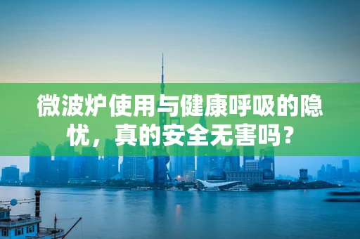 微波炉使用与健康呼吸的隐忧，真的安全无害吗？