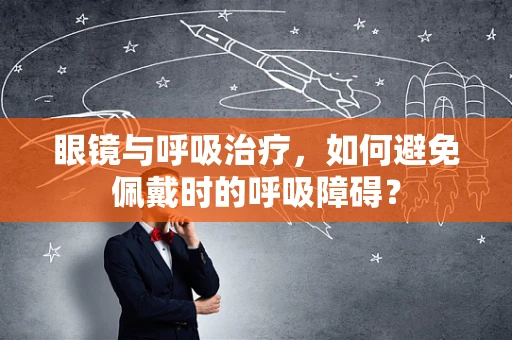 眼镜与呼吸治疗，如何避免佩戴时的呼吸障碍？