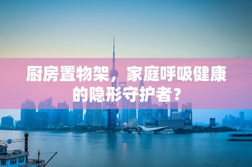 厨房置物架，家庭呼吸健康的隐形守护者？