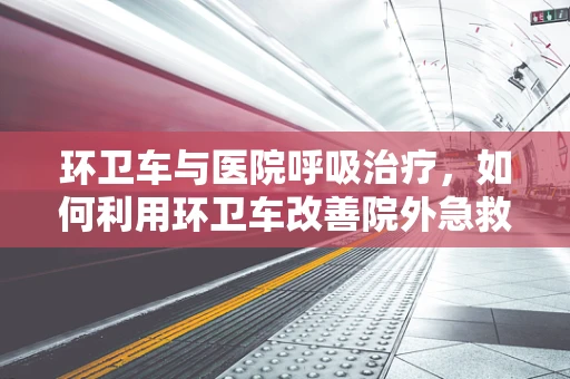 环卫车与医院呼吸治疗，如何利用环卫车改善院外急救呼吸支持？