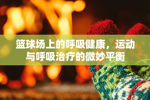 篮球场上的呼吸健康，运动与呼吸治疗的微妙平衡