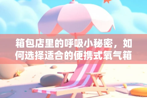 箱包店里的呼吸小秘密，如何选择适合的便携式氧气箱？
