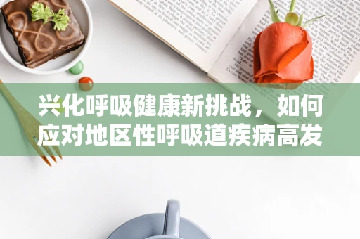 兴化呼吸健康新挑战，如何应对地区性呼吸道疾病高发？