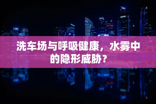 洗车场与呼吸健康，水雾中的隐形威胁？