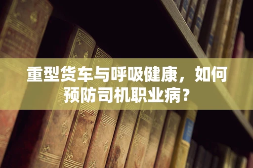 重型货车与呼吸健康，如何预防司机职业病？