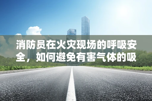 消防员在火灾现场的呼吸安全，如何避免有害气体的吸入？