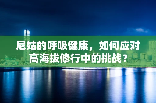 尼姑的呼吸健康，如何应对高海拔修行中的挑战？