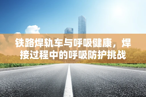铁路焊轨车与呼吸健康，焊接过程中的呼吸防护挑战