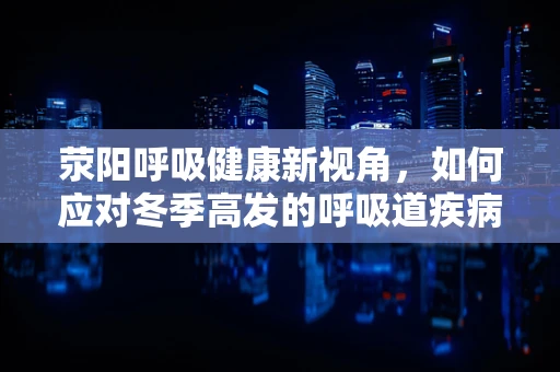 荥阳呼吸健康新视角，如何应对冬季高发的呼吸道疾病？