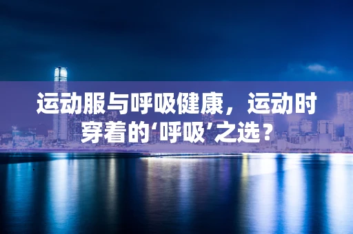 运动服与呼吸健康，运动时穿着的‘呼吸’之选？