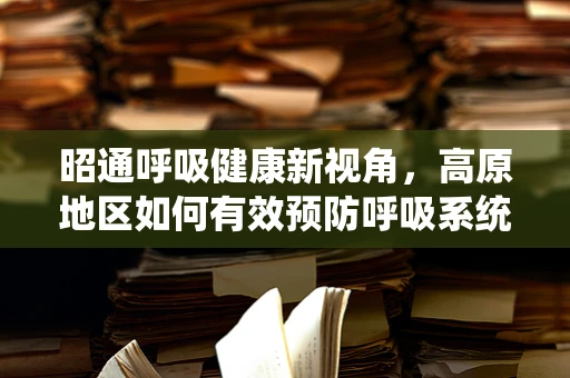 昭通呼吸健康新视角，高原地区如何有效预防呼吸系统疾病？