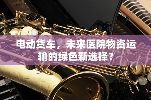 电动货车，未来医院物资运输的绿色新选择？