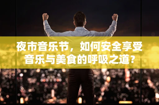 夜市音乐节，如何安全享受音乐与美食的呼吸之道？