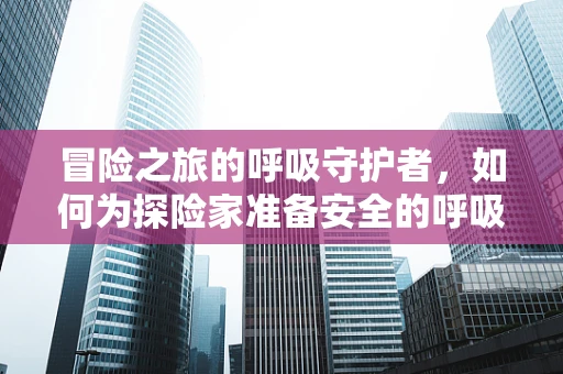 冒险之旅的呼吸守护者，如何为探险家准备安全的呼吸环境？