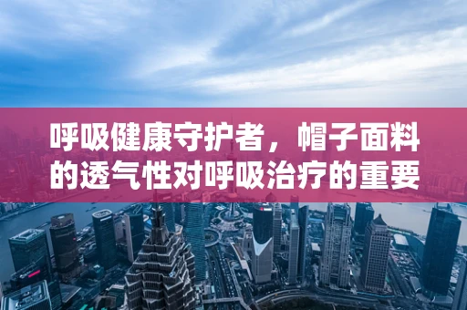 呼吸健康守护者，帽子面料的透气性对呼吸治疗的重要性？