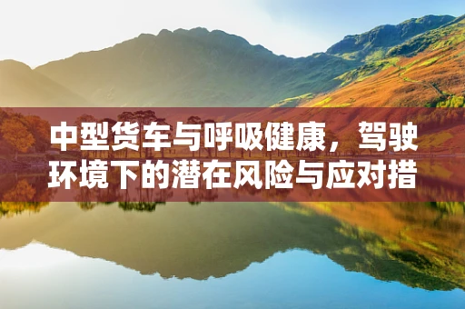 中型货车与呼吸健康，驾驶环境下的潜在风险与应对措施