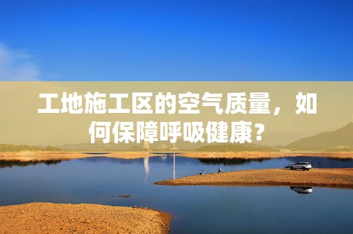工地施工区的空气质量，如何保障呼吸健康？