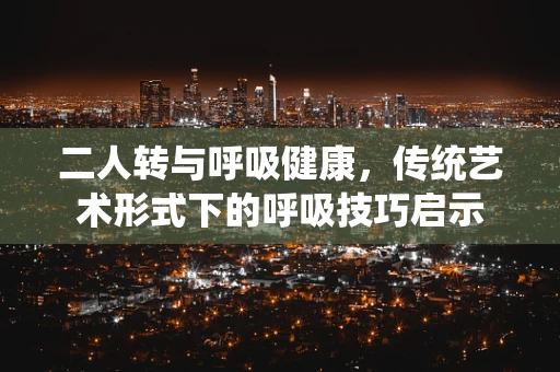 二人转与呼吸健康，传统艺术形式下的呼吸技巧启示