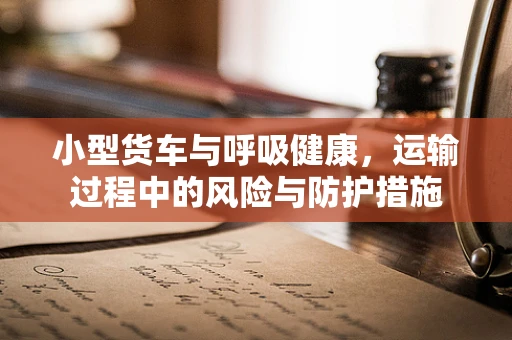小型货车与呼吸健康，运输过程中的风险与防护措施