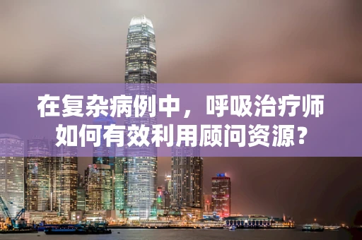 在复杂病例中，呼吸治疗师如何有效利用顾问资源？