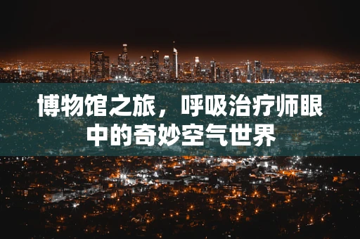 博物馆之旅，呼吸治疗师眼中的奇妙空气世界
