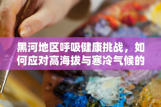 黑河地区呼吸健康挑战，如何应对高海拔与寒冷气候的双重考验？