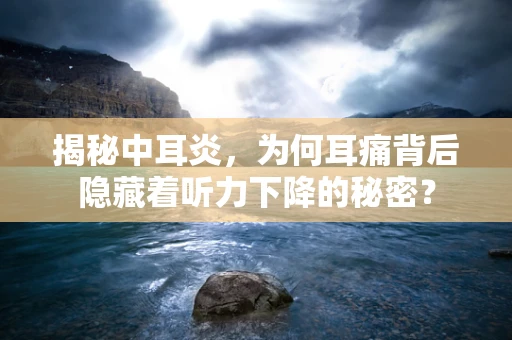 揭秘中耳炎，为何耳痛背后隐藏着听力下降的秘密？