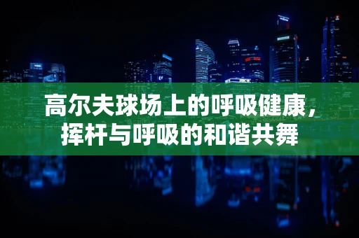 高尔夫球场上的呼吸健康，挥杆与呼吸的和谐共舞
