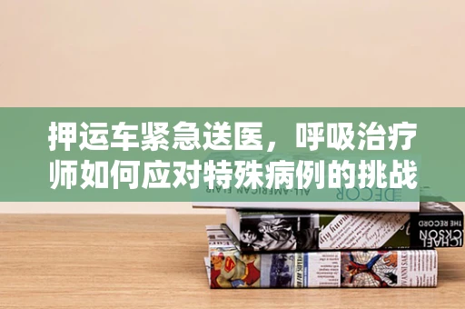 押运车紧急送医，呼吸治疗师如何应对特殊病例的挑战？