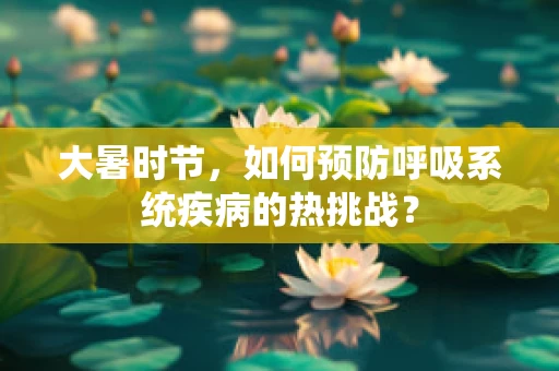大暑时节，如何预防呼吸系统疾病的热挑战？