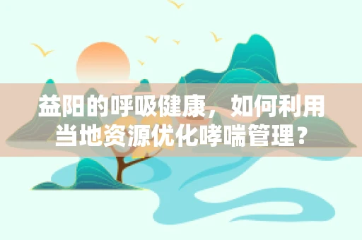益阳的呼吸健康，如何利用当地资源优化哮喘管理？