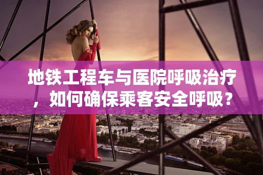 地铁工程车与医院呼吸治疗，如何确保乘客安全呼吸？