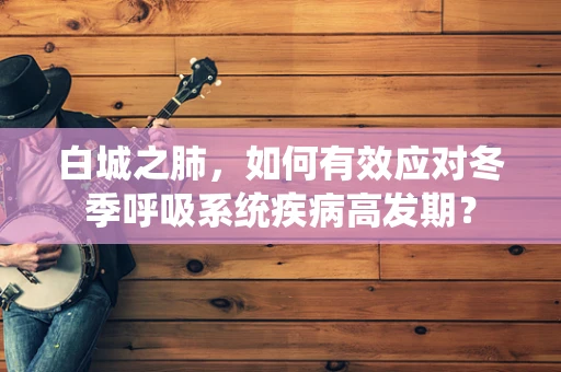 白城之肺，如何有效应对冬季呼吸系统疾病高发期？