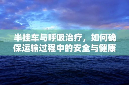 半挂车与呼吸治疗，如何确保运输过程中的安全与健康？