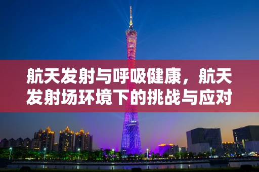 航天发射与呼吸健康，航天发射场环境下的挑战与应对