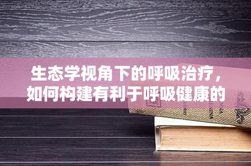 生态学视角下的呼吸治疗，如何构建有利于呼吸健康的医院环境？