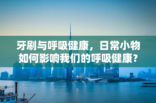 牙刷与呼吸健康，日常小物如何影响我们的呼吸健康？