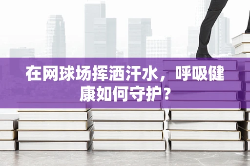 在网球场挥洒汗水，呼吸健康如何守护？
