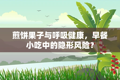 煎饼果子与呼吸健康，早餐小吃中的隐形风险？