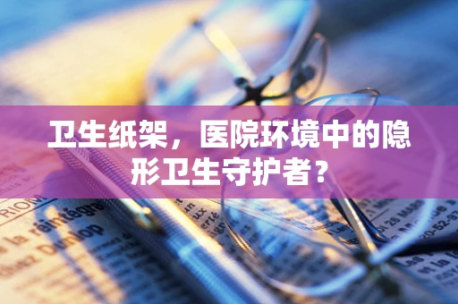 卫生纸架，医院环境中的隐形卫生守护者？