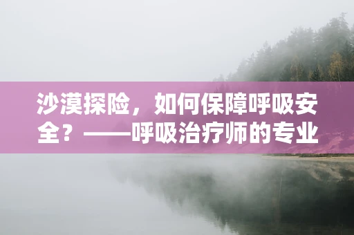 沙漠探险，如何保障呼吸安全？——呼吸治疗师的专业视角