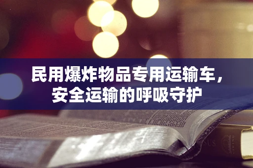 民用爆炸物品专用运输车，安全运输的呼吸守护
