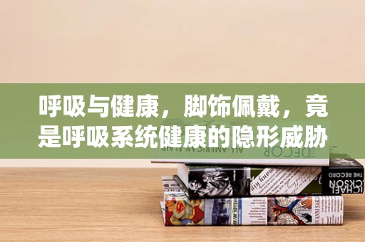 呼吸与健康，脚饰佩戴，竟是呼吸系统健康的隐形威胁？
