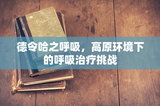 德令哈之呼吸，高原环境下的呼吸治疗挑战